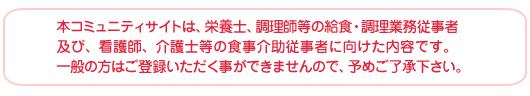 本コミュニティサイトは、栄養士、調理師等の給食・調理業務従事者及び、看護師、介護士等の食事介助従事者に向けた内容です。一般の方はご登録いただく事ができませんので、予めご了承下さい。